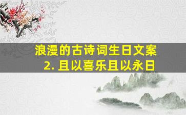 浪漫的古诗词生日文案 2. 且以喜乐且以永日